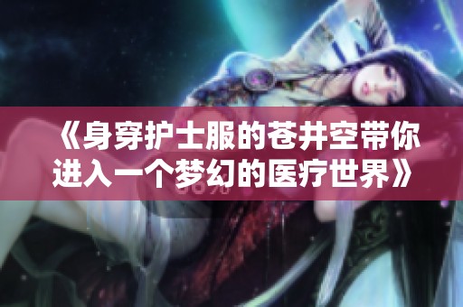《身穿护士服的苍井空带你进入一个梦幻的医疗世界》