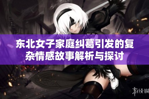 东北女子家庭纠葛引发的复杂情感故事解析与探讨