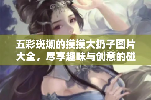 五彩斑斓的摸摸大扔子图片大全，尽享趣味与创意的碰撞