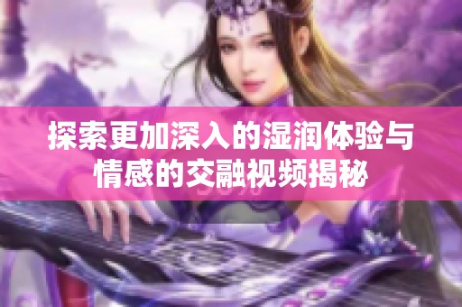 探索更加深入的湿润体验与情感的交融视频揭秘