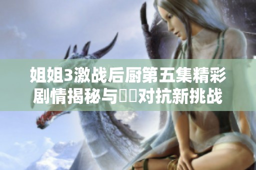姐姐3激战后厨第五集精彩剧情揭秘与廚藝对抗新挑战