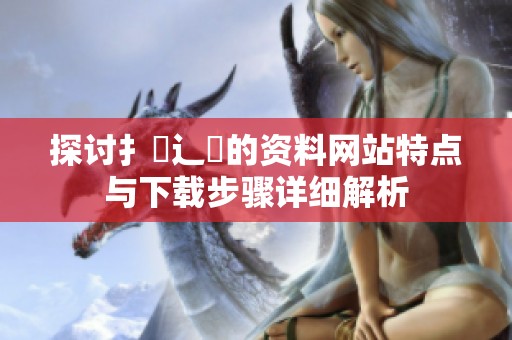 探讨扌喿辶畐的资料网站特点与下载步骤详细解析