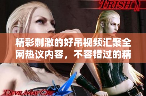 精彩刺激的好吊视频汇聚全网热议内容，不容错过的精彩瞬间