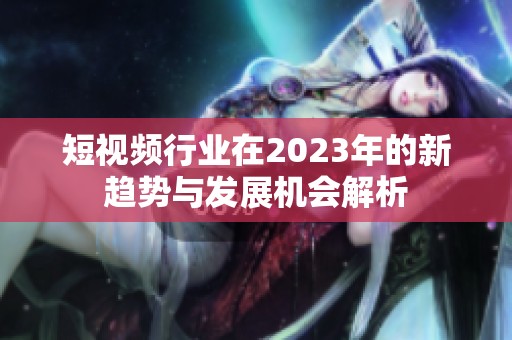 短视频行业在2023年的新趋势与发展机会解析