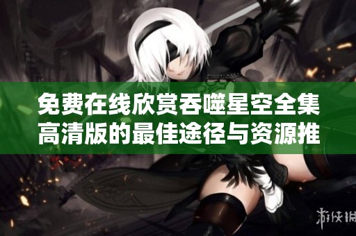 免费在线欣赏吞噬星空全集高清版的最佳途径与资源推荐