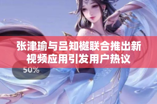 张津瑜与吕知樾联合推出新视频应用引发用户热议