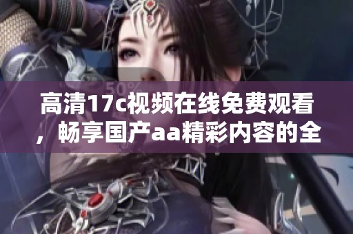 高清17c视频在线免费观看，畅享国产aa精彩内容的全新体验