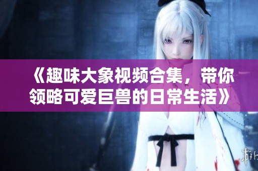 《趣味大象视频合集，带你领略可爱巨兽的日常生活》