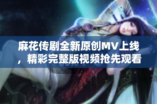 麻花传剧全新原创MV上线，精彩完整版视频抢先观看