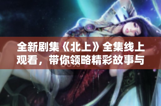 全新剧集《北上》全集线上观看，带你领略精彩故事与深刻情感