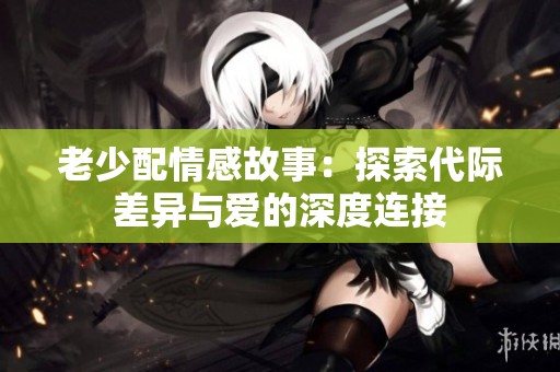 老少配情感故事：探索代际差异与爱的深度连接
