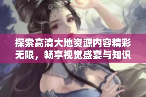 探索高清大地资源内容精彩无限，畅享视觉盛宴与知识之旅