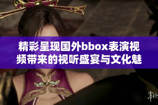 精彩呈现国外bbox表演视频带来的视听盛宴与文化魅力