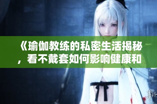 《瑜伽教练的私密生活揭秘，看不戴套如何影响健康和关系》