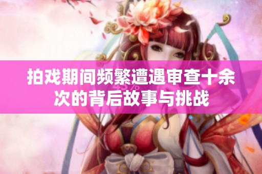 拍戏期间频繁遭遇审查十余次的背后故事与挑战