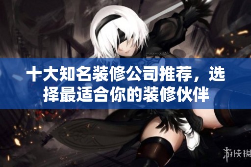 十大知名装修公司推荐，选择最适合你的装修伙伴