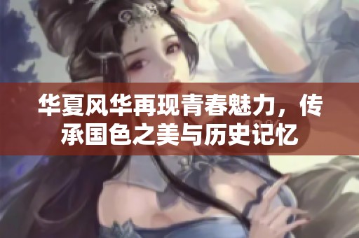 华夏风华再现青春魅力，传承国色之美与历史记忆