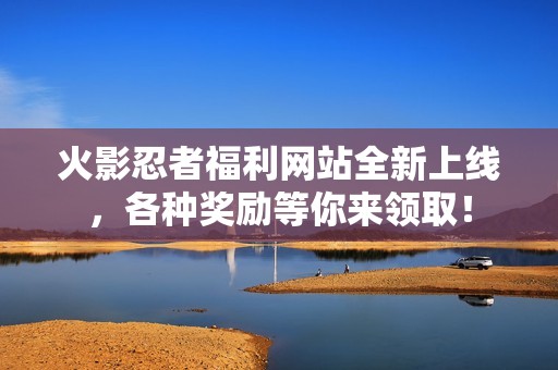 火影忍者福利网站全新上线，各种奖励等你来领取！