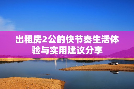 出租房2公的快节奏生活体验与实用建议分享