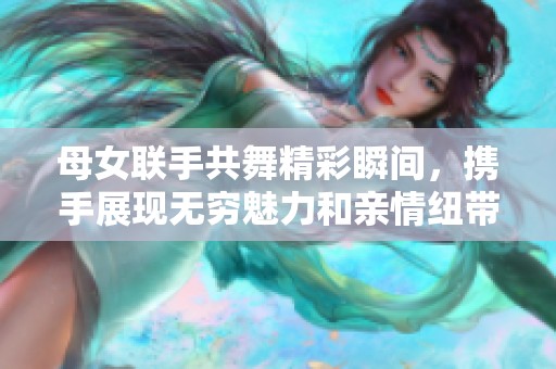 母女联手共舞精彩瞬间，携手展现无穷魅力和亲情纽带