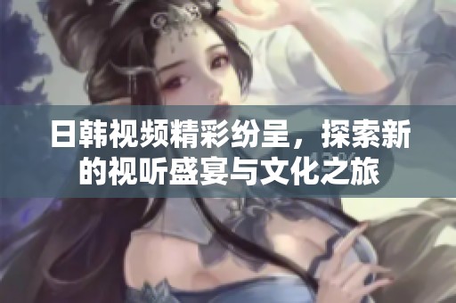 日韩视频精彩纷呈，探索新的视听盛宴与文化之旅