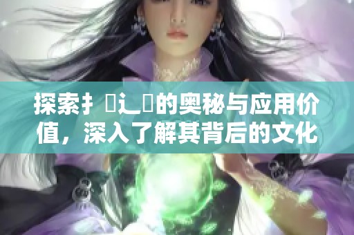 探索扌喿辶畐的奥秘与应用价值，深入了解其背后的文化意义