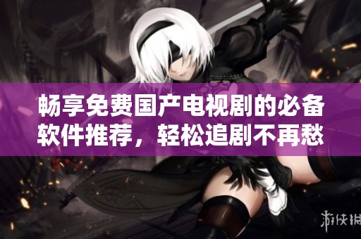 畅享免费国产电视剧的必备软件推荐，轻松追剧不再愁
