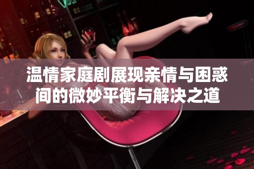 温情家庭剧展现亲情与困惑间的微妙平衡与解决之道