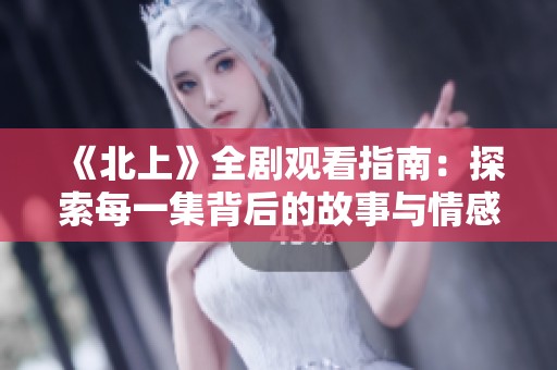 《北上》全剧观看指南：探索每一集背后的故事与情感细腻之处