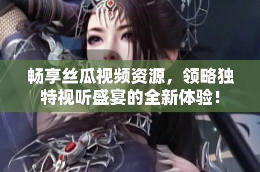 畅享丝瓜视频资源，领略独特视听盛宴的全新体验！