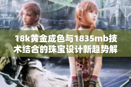 18k黄金成色与1835mb技术结合的珠宝设计新趋势解析
