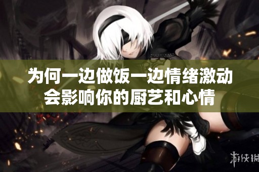 为何一边做饭一边情绪激动会影响你的厨艺和心情
