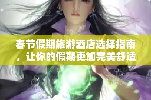 春节假期旅游酒店选择指南，让你的假期更加完美舒适