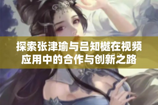 探索张津瑜与吕知樾在视频应用中的合作与创新之路