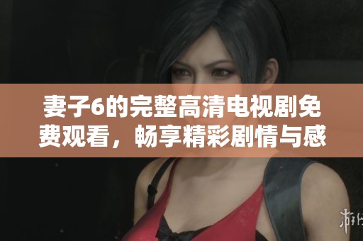 妻子6的完整高清电视剧免费观看，畅享精彩剧情与感人故事