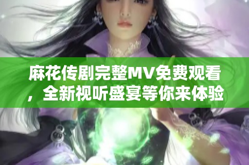 麻花传剧完整MV免费观看，全新视听盛宴等你来体验
