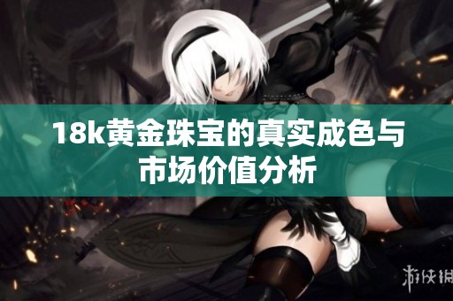 18k黄金珠宝的真实成色与市场价值分析