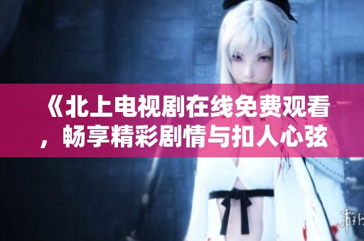《北上电视剧在线免费观看，畅享精彩剧情与扣人心弦的演出》