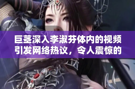 巨茎深入李淑芬体内的视频引发网络热议，令人震惊的场面探讨