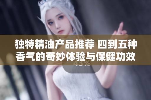 独特精油产品推荐 四到五种香气的奇妙体验与保健功效