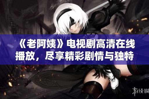 《老阿姨》电视剧高清在线播放，尽享精彩剧情与独特人生故事