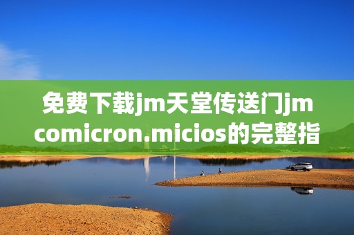免费下载jm天堂传送门jmcomicron.micios的完整指南与步骤解析