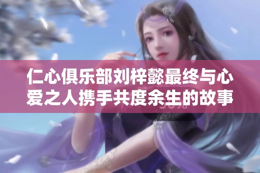 仁心俱乐部刘梓懿最终与心爱之人携手共度余生的故事