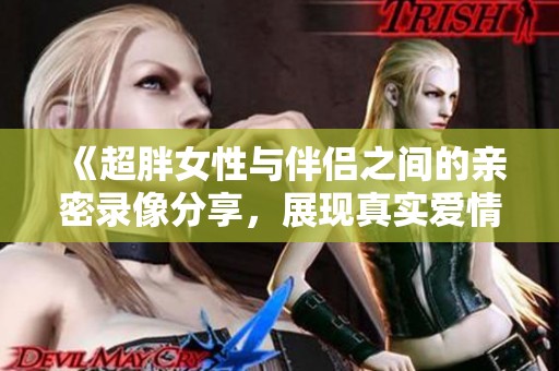 《超胖女性与伴侣之间的亲密录像分享，展现真实爱情的多样性》