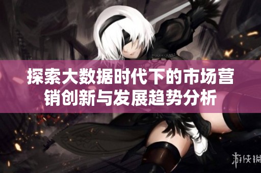 探索大数据时代下的市场营销创新与发展趋势分析