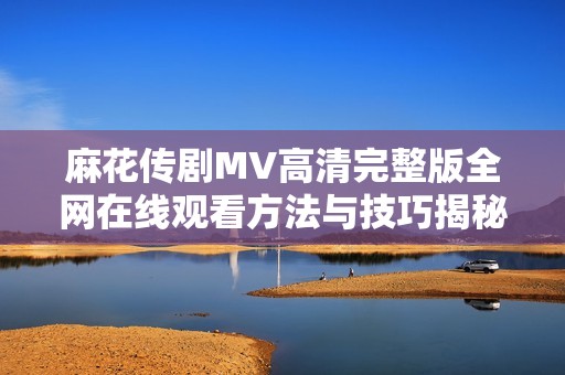 麻花传剧MV高清完整版全网在线观看方法与技巧揭秘