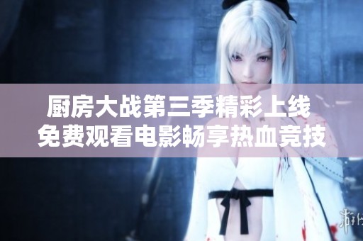 厨房大战第三季精彩上线 免费观看电影畅享热血竞技！