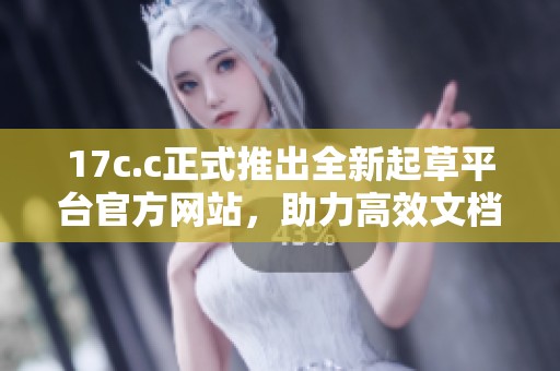 17c.c正式推出全新起草平台官方网站，助力高效文档创作体验