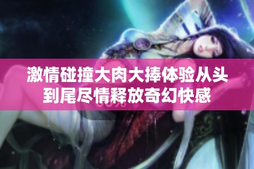 激情碰撞大肉大捧体验从头到尾尽情释放奇幻快感