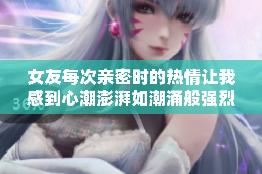 女友每次亲密时的热情让我感到心潮澎湃如潮涌般强烈